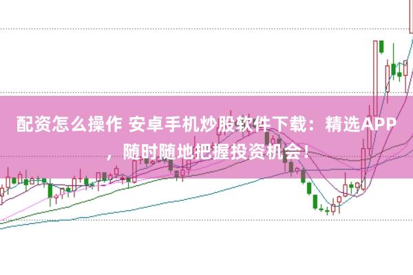 配资怎么操作 安卓手机炒股软件下载:精选APP,随时随地把握投资机会!