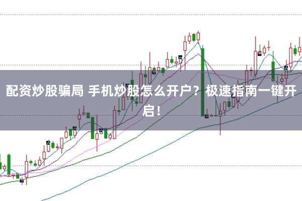 配资炒股骗局 手机炒股怎么开户？极速指南一键开启！