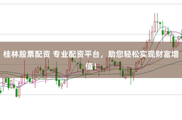 桂林股票配资 专业配资平台，助您轻松实现财富增值！