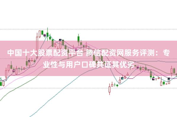 中国十大股票配资平台 腾信配资网服务评测：专业性与用户口碑共证其优劣