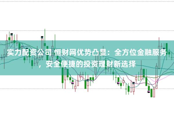 实力配资公司 恒财网优势凸显：全方位金融服务，安全便捷的投资理财新选择