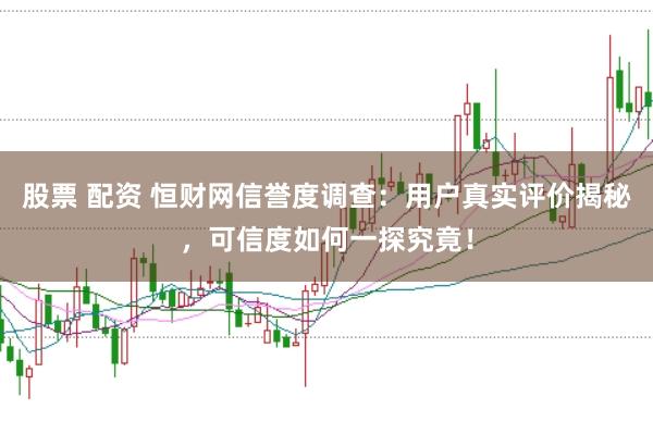 股票 配资 恒财网信誉度调查：用户真实评价揭秘，可信度如何一探究竟！