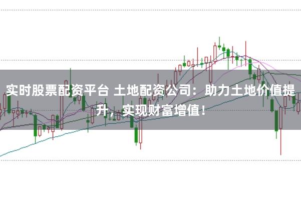 实时股票配资平台 土地配资公司:助力土地价值提升,实现财富增值!