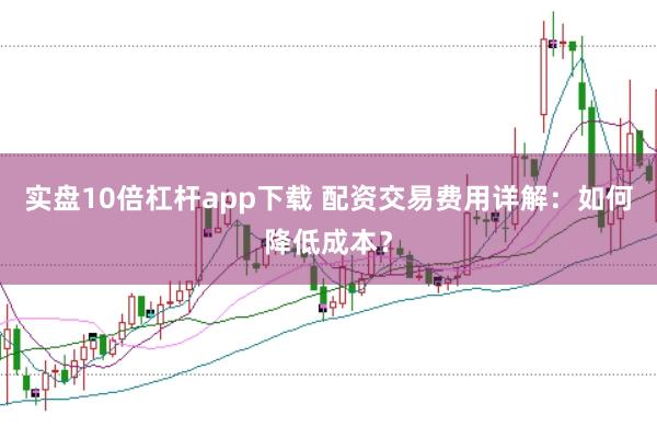 实盘10倍杠杆app下载 配资交易费用详解：如何降低成本？