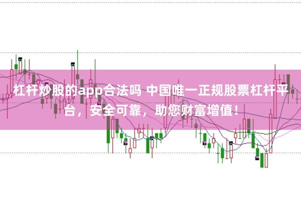 杠杆炒股的app合法吗 中国唯一正规股票杠杆平台，安全可靠，助您财富增值！