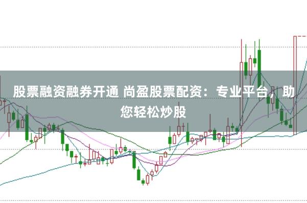 股票融资融券开通 尚盈股票配资：专业平台，助您轻松炒股